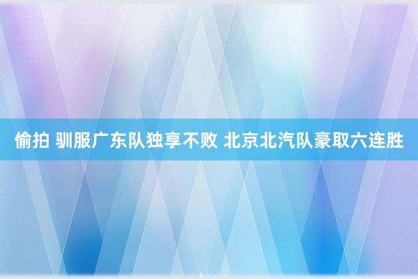 偷拍 驯服广东队独享不败 北京北汽队豪取六连胜