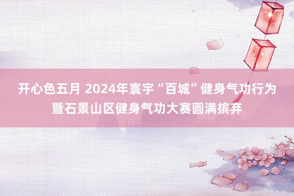 开心色五月 2024年寰宇“百城”健身气功行为暨石景山区健身气功大赛圆满摈弃