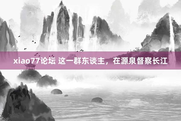 xiao77论坛 这一群东谈主，在源泉督察长江