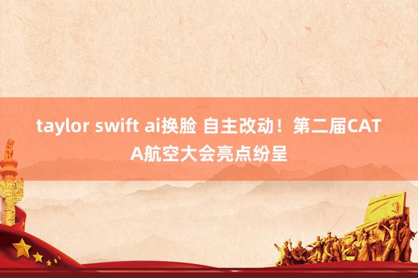 taylor swift ai换脸 自主改动！第二届CATA航空大会亮点纷呈