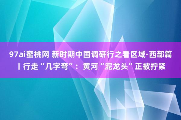 97ai蜜桃网 新时期中国调研行之看区域·西部篇丨行走“几字弯”：黄河“泥龙头”正被拧紧