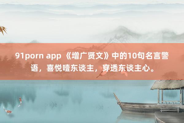 91porn app 《增广贤文》中的10句名言警语，喜悦噎东谈主，穿透东谈主心。