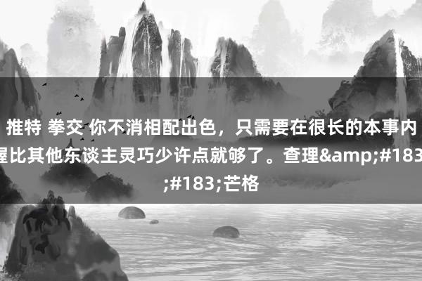 推特 拳交 你不消相配出色，只需要在很长的本事内，保握比其他东谈主灵巧少许点就够了。查理&#183;芒格