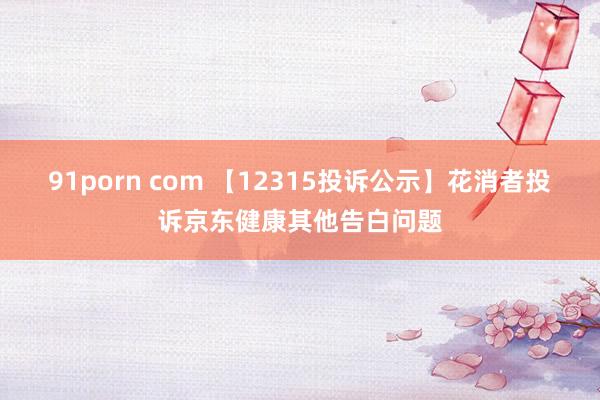 91porn com 【12315投诉公示】花消者投诉京东健康其他告白问题