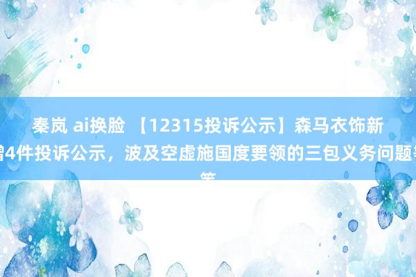 秦岚 ai换脸 【12315投诉公示】森马衣饰新增4件投诉公示，波及空虚施国度要领的三包义务问题等