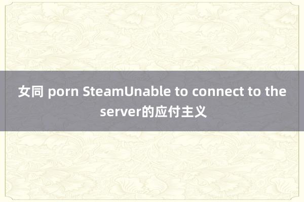 女同 porn SteamUnable to connect to the server的应付主义