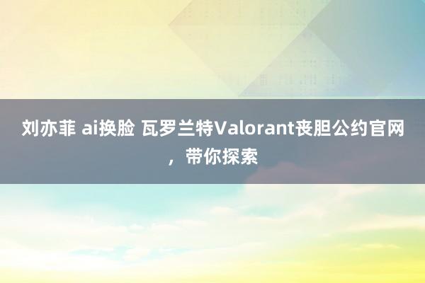 刘亦菲 ai换脸 瓦罗兰特Valorant丧胆公约官网，带你探索