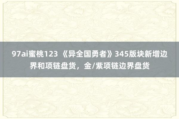 97ai蜜桃123 《异全国勇者》345版块新增边界和项链盘货，金/紫项链边界盘货