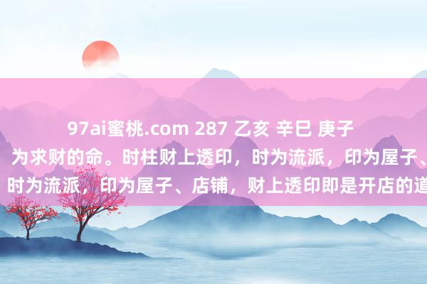 97ai蜜桃.com 287 乙亥 辛巳 庚子 戊寅：庚日主合了年干乙财，为求财的命。时柱财上透印，时为流派，印为屋子、店铺，财上透印即是开店的道理。