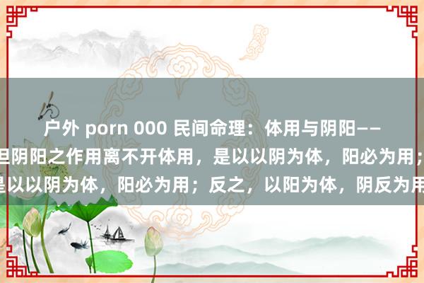 户外 porn 000 民间命理：体用与阴阳——阴阳是看八字的压根大法，但阴阳之作用离不开体用，是以以阴为体，阳必为用；反之，以阳为体，阴反为用。