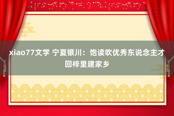 xiao77文学 宁夏银川：饱读吹优秀东说念主才回梓里建家乡