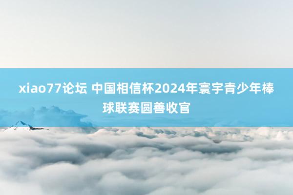 xiao77论坛 中国相信杯2024年寰宇青少年棒球联赛圆善收官