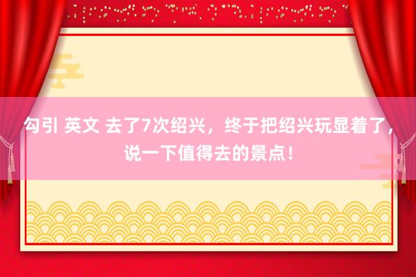 勾引 英文 去了7次绍兴，终于把绍兴玩显着了，说一下值得去的景点！