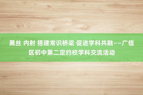 黑丝 内射 搭建常识桥梁 促进学科共融——广信区初中第二定约校学科交流活动