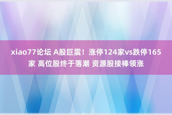 xiao77论坛 A股巨震！涨停124家vs跌停165家 高位股终于落潮 资源股接棒领涨