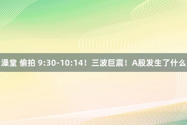 澡堂 偷拍 9:30-10:14！三波巨震！A股发生了什么