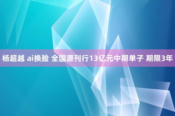 杨超越 ai换脸 全国源刊行13亿元中期单子 期限3年