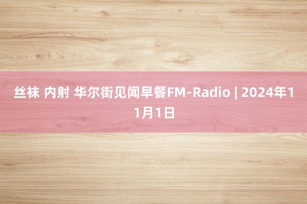 丝袜 内射 华尔街见闻早餐FM-Radio | 2024年11月1日