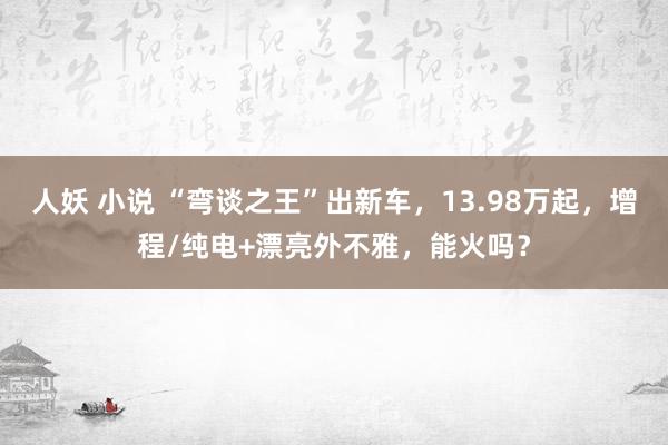 人妖 小说 “弯谈之王”出新车，13.98万起，增程/纯电+漂亮外不雅，能火吗？