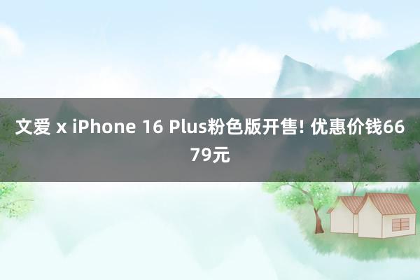 文爱 x iPhone 16 Plus粉色版开售! 优惠价钱6679元