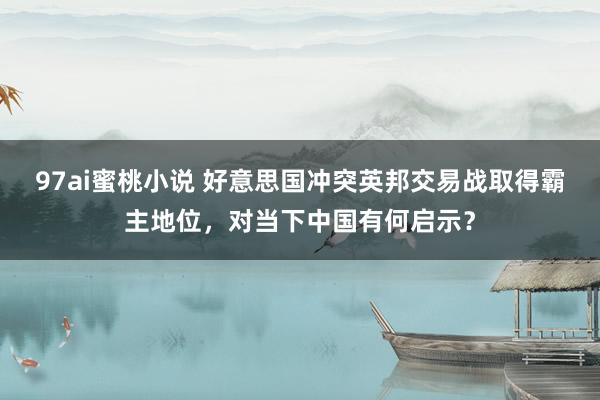 97ai蜜桃小说 好意思国冲突英邦交易战取得霸主地位，对当下中国有何启示？