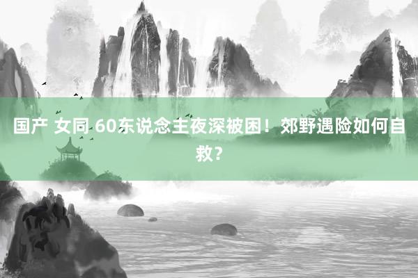 国产 女同 60东说念主夜深被困！郊野遇险如何自救？