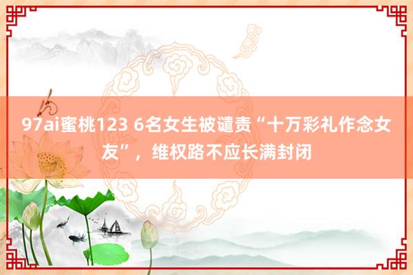 97ai蜜桃123 6名女生被谴责“十万彩礼作念女友”，维权路不应长满封闭