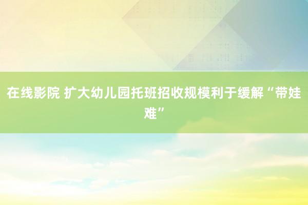 在线影院 扩大幼儿园托班招收规模利于缓解“带娃难”