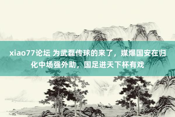 xiao77论坛 为武磊传球的来了，媒爆国安在归化中场强外助，国足进天下杯有戏