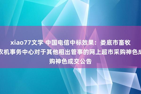 xiao77文学 中国电信中标效果：娄底市畜牧水产和农机事务中心对于其他租出管事的网上超市采购神色成交公告