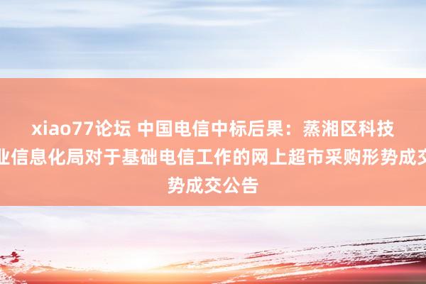 xiao77论坛 中国电信中标后果：蒸湘区科技和工业信息化局对于基础电信工作的网上超市采购形势成交公告