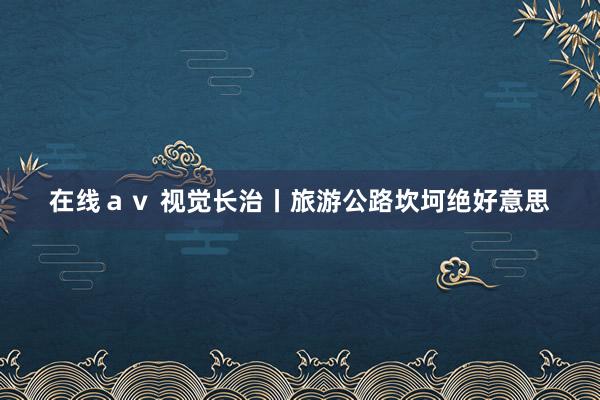 在线ａｖ 视觉长治丨旅游公路坎坷绝好意思