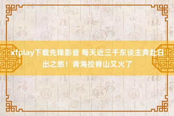 xfplay下载先锋影音 每天近三千东谈主奔赴日出之旅！青海拉脊山又火了