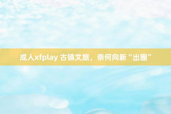 成人xfplay 古镇文旅，奈何向新“出圈”