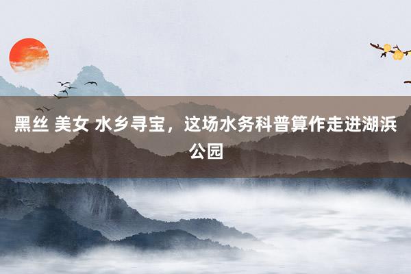 黑丝 美女 水乡寻宝，这场水务科普算作走进湖浜公园