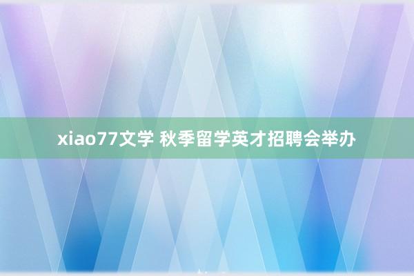 xiao77文学 秋季留学英才招聘会举办