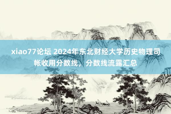 xiao77论坛 2024年东北财经大学历史物理司帐收用分数线，分数线流露汇总