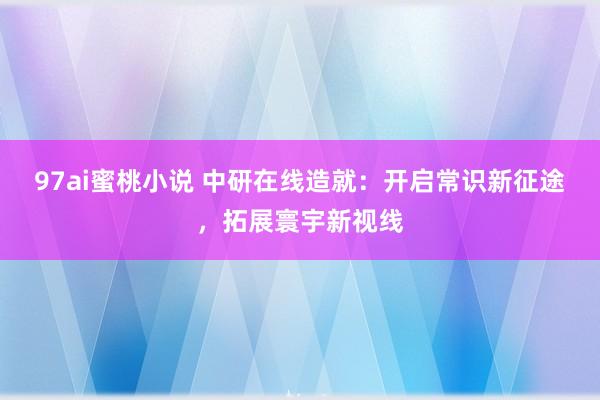 97ai蜜桃小说 中研在线造就：开启常识新征途，拓展寰宇新视线