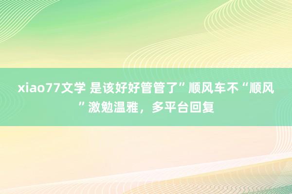 xiao77文学 是该好好管管了”顺风车不“顺风”激勉温雅，多平台回复