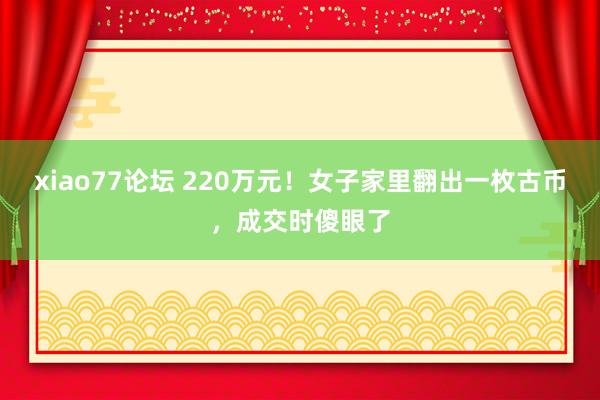 xiao77论坛 220万元！女子家里翻出一枚古币，成交时傻眼了