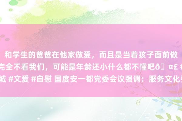 和学生的爸爸在他家做爱，而且是当着孩子面前做爱，太刺激了，孩子完全不看我们，可能是年龄还小什么都不懂吧🤣 #同城 #文爱 #自慰 国度安一都党委会议强调：服务文化强国配置 鼓励国安文化发展