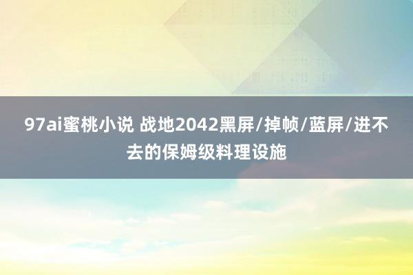 97ai蜜桃小说 战地2042黑屏/掉帧/蓝屏/进不去的保姆级料理设施