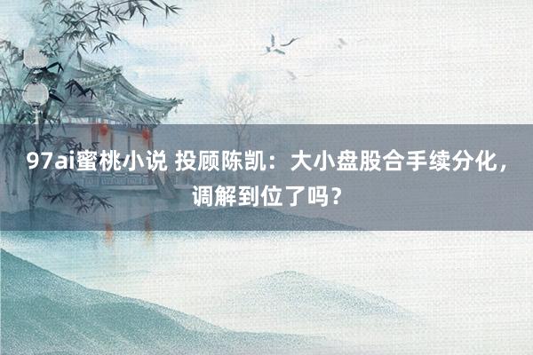 97ai蜜桃小说 投顾陈凯：大小盘股合手续分化，调解到位了吗？