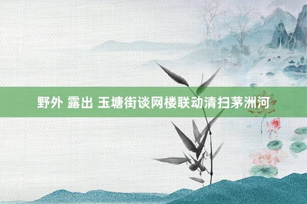 野外 露出 玉塘街谈网楼联动清扫茅洲河