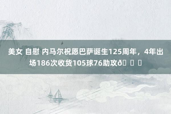 美女 自慰 内马尔祝愿巴萨诞生125周年，4年出场186次收货105球76助攻👏