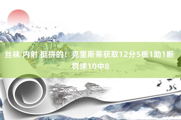 丝袜 内射 挺拼的！克里斯蒂获取12分5板1助1断 罚球10中8