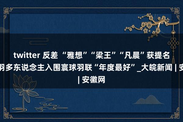 twitter 反差 “雅想”“梁王”“凡晨”获提名！国羽多东说念主入围寰球羽联“年度最好”_大皖新闻 | 安徽网