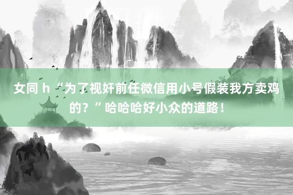 女同 h “为了视奸前任微信用小号假装我方卖鸡的？”哈哈哈好小众的道路！