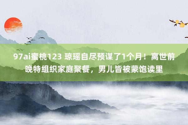 97ai蜜桃123 琼瑶自尽预谋了1个月！离世前晚特组织家庭聚餐，男儿皆被蒙饱读里