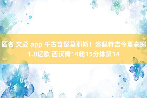 匿名 文爱 app 千古奇冤莫耶斯！洛佩特吉今夏豪掷1.8亿欧 西汉姆14轮15分排第14